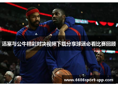 活塞与公牛精彩对决视频下载分享球迷必看比赛回顾 活塞与公牛精彩对决视频下载分享球迷必看比赛回顾